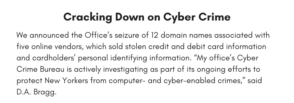 Cracking Down on Cyber Crime We announced the Office’s seizure of 12 domain names associated with five online vendors which sold stolen credit and debit card information and cardholders’ personal identifying information. “My office’s Cyber Crime Bureau is actively investigating as part of its ongoing efforts to protect New Yorkers from computer- and cyber-enabled crimes,” said D.A. Bragg. 