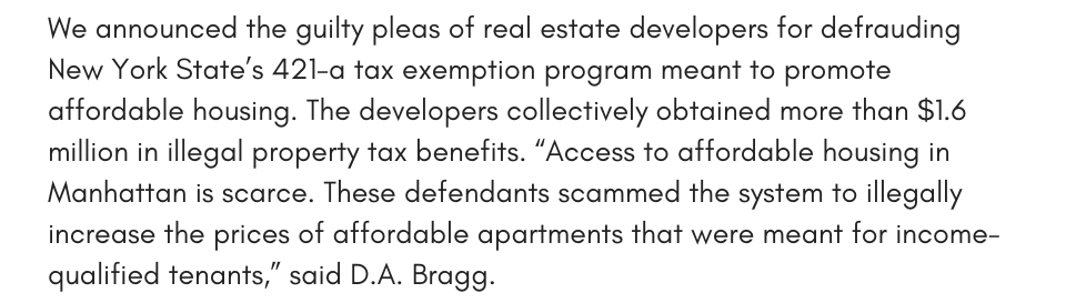 We announced the guilty pleas of real estate developers for defrauding New York State’s 421-a tax exemption program meant to promote affordable housing. The developers collectively obtained more than $1.6 million in illegal property tax benefits. “Access to affordable housing in Manhattan is scarce. These defendants scammed the system to illegally increase the prices of affordable apartments that were meant for income-qualified tenants,” said D.A. Bragg. 