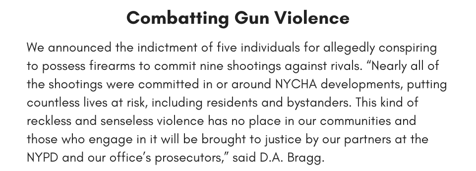 Combatting Gun Violence We announced the indictment of five individuals for allegedly conspiring to possess firearms to commit nine shootings against rivals. “Nearly all of the shootings were committed in or around NYCHA developments, putting countless lives at risk, including residents and bystanders. This kind of reckless and senseless violence has no place in our communities and those who engage in it will be brought to justice by our partners at the NYPD and our office’s prosecutors,” said D.A. Bragg.