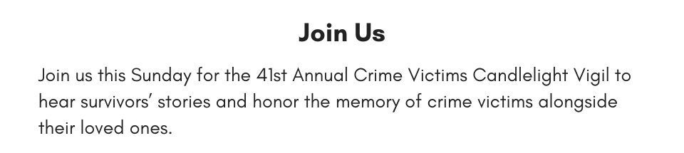 Join Us Join us this Sunday for the 41st Annual Crime Victims Candlelight Vigil to hear survivors’ stories and honor the memory of crime victims alongside their loved ones.