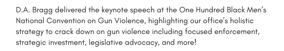 D.A. Bragg delivered the keynote speech at the One Hundred Black Men’s National Convention on Gun Violence, highlighting our office’s holistic strategy to crack down on gun violence including focused enforcement, strategic investment, legislative advocacy, and more!