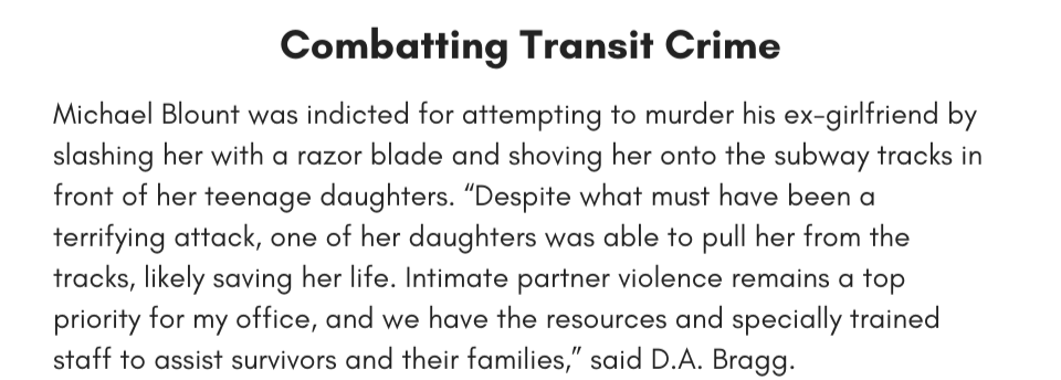 Combatting Transit Crime Michael Blount was indicted for attempting to murder his ex-girlfriend by slashing her with a razor blade and shoving her onto the subway tracks in front of her teenage daughters. “Despite what must have been a terrifying attack, one of her daughters was able to pull her from the tracks, likely saving her life. Intimate partner violence remains a top priority for my office, and we have the resources and specially trained staff to assist survivors and their families,” said D.A. Bragg.