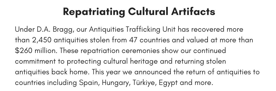 Repatriating Cultural Artifacts Under D.A. Bragg, our Antiquities Trafficking Unit has recovered more than 2,450 antiquities stolen from 47 countries and valued at more than $260 million. These repatriation ceremonies show our continued commitment to protecting cultural heritage and returning stolen antiquities back home. This year we announced the return of antiquities to countries including Spain, Hungary, Türkiye, Egypt and more. 