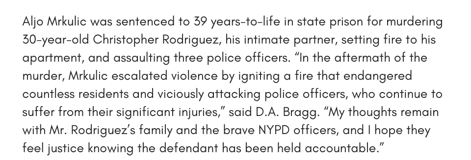 Aljo Mrkulic was sentenced to 39 years-to-life in state prison for murdering 30-year-old Christopher Rodriguez, his intimate partner, setting fire to his apartment, and assaulting three police officers. “In the aftermath of the murder, Mrkulic escalated violence by igniting a fire that endangered countless residents and viciously attacking police officers, who continue to suffer from their significant injuries,” said D.A. Bragg. “My thoughts remain with Mr. Rodriguez’s family and the brave NYPD officers, and I hope they feel justice knowing the defendant has been held accountable.”