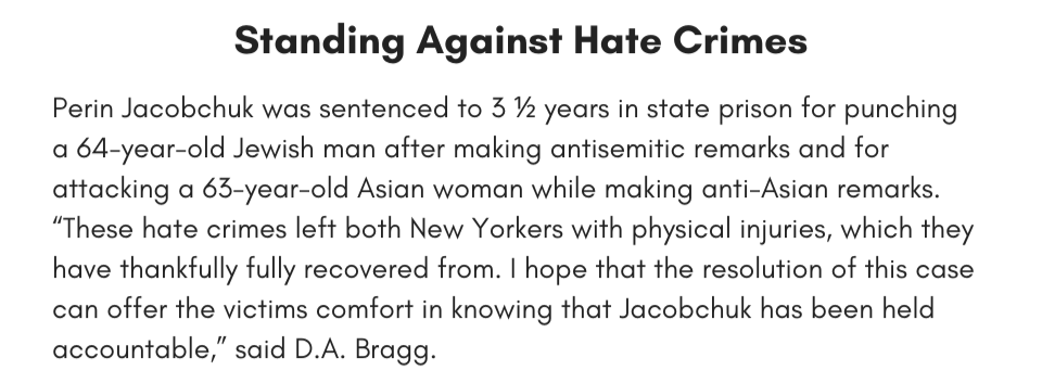 Standing Against Hate Crimes Perin Jacobchuk was sentenced to 3 ½ years in state prison for punching a 64-year-old Jewish man after making antisemitic remarks and for attacking a 63-year-old Asian woman while making anti-Asian remarks. “These hate crimes left both New Yorkers with physical injuries, which they have thankfully fully recovered from. I hope that the resolution of this case can offer the victims comfort in knowing that Jacobchuk has been held accountable,” said D.A. Bragg.