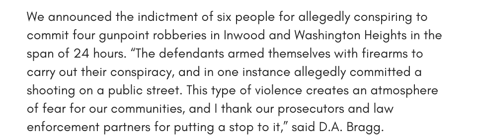 We announced the indictment of six people for allegedly conspiring to commit four gunpoint robberies in Inwood and Washington Heights in the span of 24 hours. “The defendants armed themselves with firearms to carry out their conspiracy, and in one instance allegedly committed a shooting on a public street. This type of violence creates an atmosphere of fear for our communities, and I thank our prosecutors and law enforcement partners for putting a stop to it,” said D.A. Bragg.