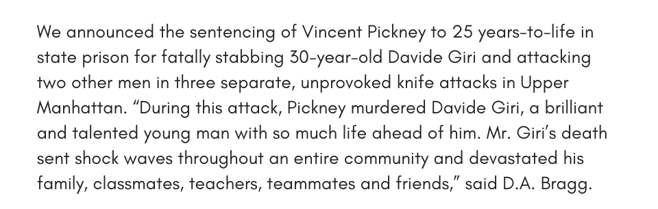 We announced the sentencing of Vincent Pickney to 25 years-to-life in state prison for fatally stabbing 30-year-old Davide Giri and attacking two other men in three separate, unprovoked knife attacks in Upper Manhattan. “During this attack, Pickney murdered Davide Giri, a brilliant and talented young man with so much life ahead of him. Mr. Giri’s death sent shock waves throughout an entire community and devastated his family, classmates, teachers, teammates and friends,” said D.A. Bragg.