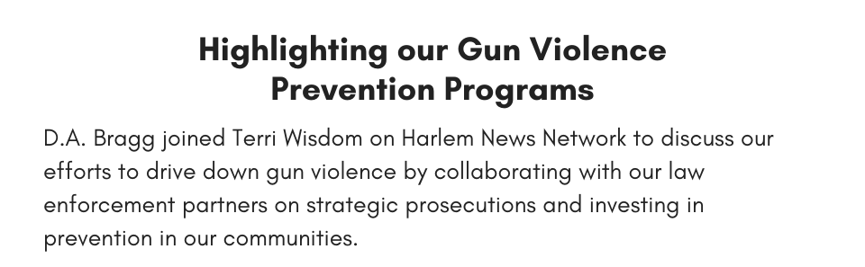 Highlighting our Gun Violence Prevention Programs D.A. Bragg joined Terri Wisdom on Harlem News Network to discuss our efforts to drive down gun violence by collaborating with our law enforcement partners on strategic prosecutions and investing in prevention in our communities. 