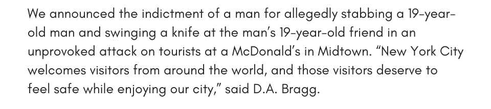 We announced the indictment of a man for allegedly stabbing a 19-year-old man and swinging a knife at the man’s 19-year-old friend in an unprovoked attack on tourists at a McDonald’s in Midtown. “New York City welcomes visitors from around the world, and those visitors deserve to feel safe while enjoying our city,” said D.A. Bragg.
