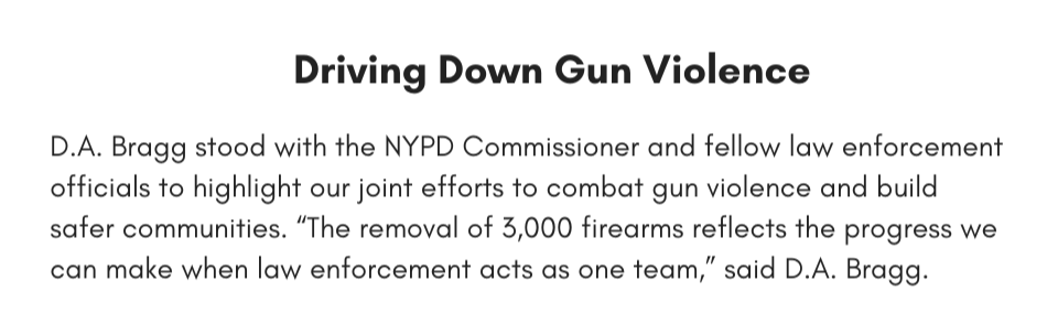 Driving Down Gun Violence D.A. Bragg stood with the NYPD Commissioner and fellow law enforcement officials to highlight our joint efforts to combat gun violence and build safer communities. “The removal of 3,000 firearms reflects the progress we can make when law enforcement acts as one team,” said D.A. Bragg. 