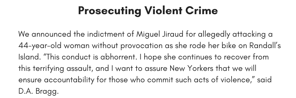 Prosecuting Violent Crime We announced the indictment of Miguel Jiraud for allegedly attacking a 44-year-old woman without provocation as she rode her bike on Randall’s Island. “This conduct is abhorrent. I hope she continues to recover from this terrifying assault, and I want to assure New Yorkers that we will ensure accountability for those who commit such acts of violence,” said D.A. Bragg. 