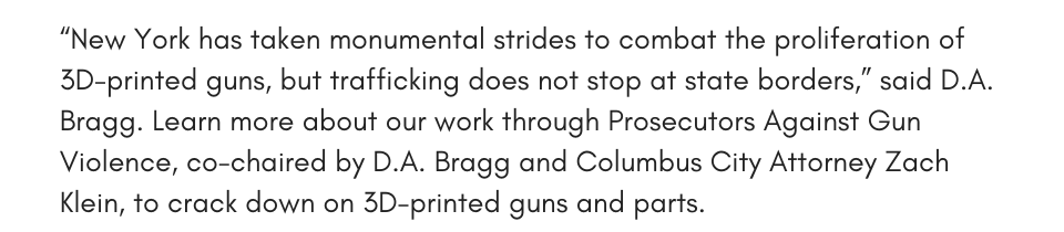 “New York has taken monumental strides to combat the proliferation of 3D-printed guns, but trafficking does not stop at state borders,” said D.A. Bragg. Learn more about our work through Prosecutors Against Gun Violence, co-chaired by D.A. Bragg and Columbus City Attorney Zach Klein, to crack down on 3D-printed guns and parts. 