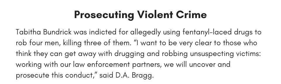 Prosecuting Violent Crime Tabitha Bundrick was indicted for allegedly using fentanyl-laced drugs to rob four men, killing three of them. “I want to be very clear to those who think they can get away with drugging and robbing unsuspecting victims: working with our law enforcement partners, we will uncover and prosecute this conduct,” said D.A. Bragg. 