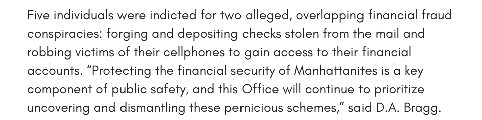 Five individuals were indicted for two alleged, overlapping financial fraud conspiracies: forging and depositing checks stolen from the mail and robbing victims of their cellphones to gain access to their financial accounts. “Protecting the financial security of Manhattanites is a key component of public safety, and this Office will continue to prioritize uncovering and dismantling these pernicious schemes,” said D.A. Bragg.