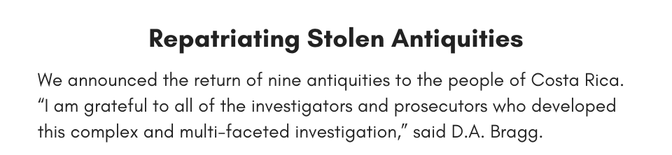 We announced the return of nine antiquities to the people of Costa Rica. “I am grateful to all of the investigators and prosecutors who developed this complex and multi-faceted investigation,” said D.A. Bragg.