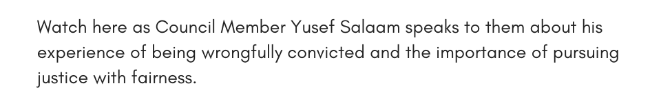Watch here as Council Member Yusef Salaam speaks to them about his experience of being wrongfully convicted and the importance of pursuing justice with fairness. 