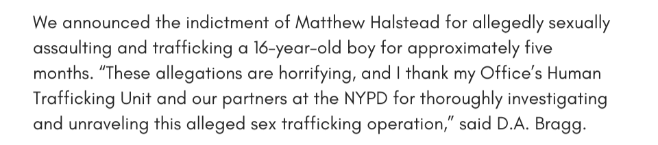 We announced the indictment of Matthew Halstead for allegedly sexually assaulting and trafficking a 16-year-old boy for approximately five months. “These allegations are horrifying, and I thank my Office’s Human Trafficking Unit and our partners at the NYPD for thoroughly investigating and unraveling this alleged sex trafficking operation,” said D.A. Bragg.