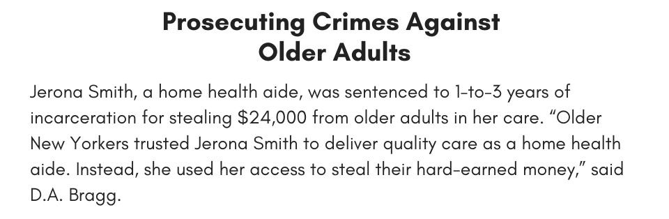 Prosecuting Crimes Against Older Adults Jerona Smith, a home health aide, was sentenced to 1-to-3 years of incarceration for stealing $24,000 from older adults in her care. “Older New Yorkers trusted Jerona Smith to deliver quality care as a home health aide. Instead, she used her access to steal their hard-earned money,” said D.A. Bragg.