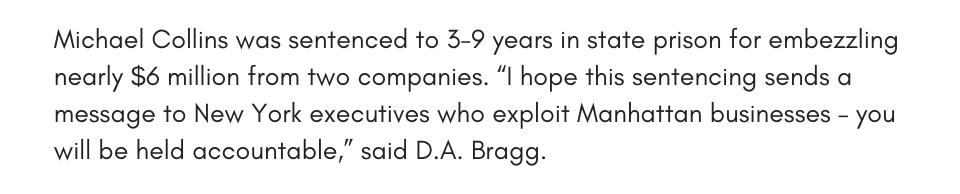 Michael Collins was sentenced to 3-9 years in state prison for embezzling nearly $6 million from two companies. “I hope this sentencing sends a message to New York executives who exploit Manhattan businesses – you will be held accountable,” said D.A. Bragg. 