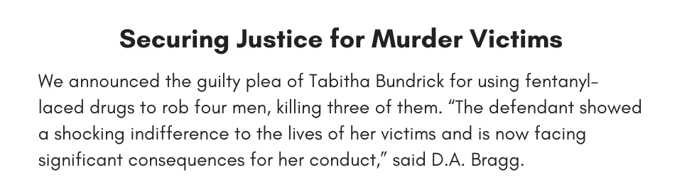 Securing Justice for Murder Victims We announced the guilty plea of Tabitha Bundrick for using fentanyl-laced drugs to rob four men, killing three of them. “The defendant showed a shocking indifference to the lives of her victims and is now facing significant consequences for her conduct,” said D.A. Bragg.