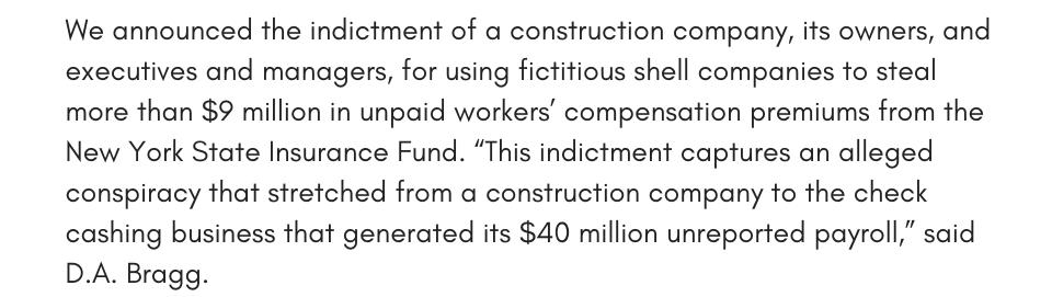 We announced the indictment of a construction company, its owners, and executives and managers, for using fictitious shell companies to steal more than $9 million in unpaid workers’ compensation premiums from the New York State Insurance Fund. “This indictment captures an alleged conspiracy that stretched from a construction company to the check cashing business that generated its $40 million unreported payroll,” said D.A. Bragg. 