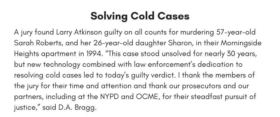 Solving Cold Cases A jury found Larry Atkinson guilty on all counts for murdering 57-year-old Sarah Roberts, and her 26-year-old daughter Sharon, in their Morningside Heights apartment in 1994. “This case stood unsolved for nearly 30 years, but new technology combined with law enforcement’s dedication to resolving cold cases led to today’s guilty verdict. I thank the members of the jury for their time and attention and thank our prosecutors and our partners, including at the NYPD and OCME, for their steadfast pursuit of justice,” said D.A. Bragg.