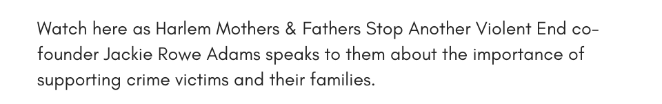 Watch here as Harlem Mothers & Fathers Stop Another Violent End co-founder Jackie Rowe Adams speaks to them about the importance of supporting crime victims and their families.