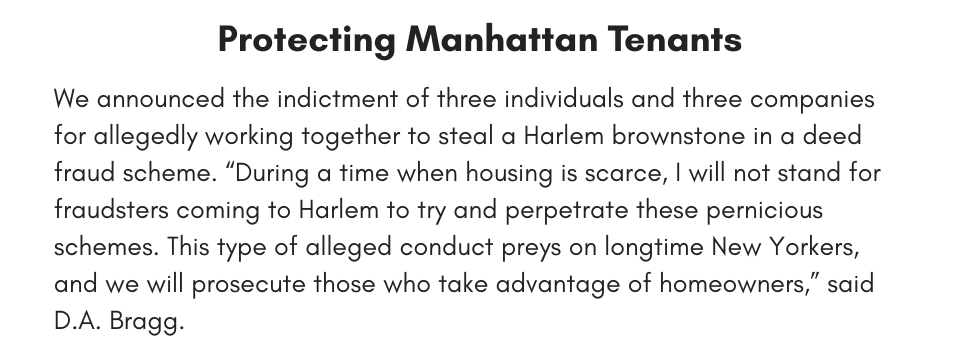 Protecting Manhattan Tenants We announced the indictment of three individuals and three companies for allegedly working together to steal a Harlem brownstone in a deed fraud scheme. “During a time when housing is scarce, I will not stand for fraudsters coming to Harlem to try and perpetrate these pernicious schemes. This type of alleged conduct preys on longtime New Yorkers, and we will prosecute those who take advantage of homeowners,” said D.A. Bragg.
