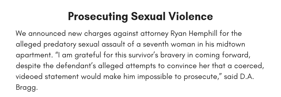 Prosecuting Sexual Violence We announced new charges against attorney Ryan Hemphill for the alleged predatory sexual assault of a seventh woman in his midtown apartment. “I am grateful for this survivor’s bravery in coming forward, despite the defendant’s alleged attempts to convince her that a coerced, videoed statement would make him impossible to prosecute. We want rape survivors to know that we are here to help, no matter the circumstances of the rape,” said D.A. Bragg.