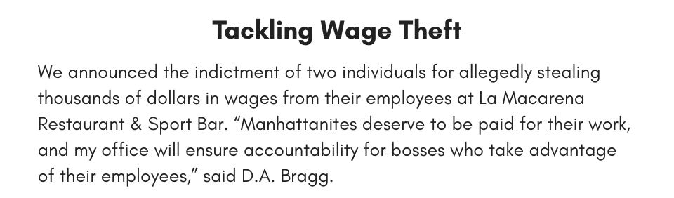 Tackling Wage Theft We announced the indictment of two individuals for allegedly stealing thousands of dollars in wages from their employees at La Macarena Restaurant & Sport Bar. “Manhattanites deserve to be paid for their work, and my Office will ensure accountability for bosses who take advantage of their employees,” said D.A. Bragg. 