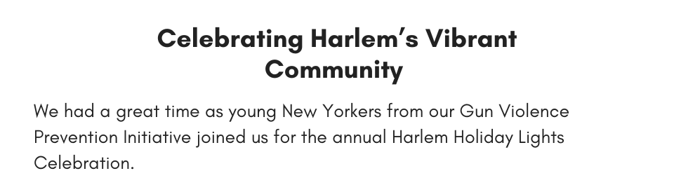 Celebrating Harlem’s Vibrant Community  We had a great time as young New Yorkers from our Gun Violence Prevention Initiative joined us for the annual Harlem Holiday Lights Celebration.