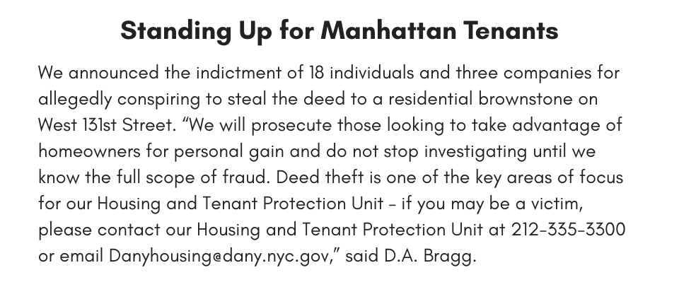 Standing Up for Manhattan Tenants We announced the indictment of 18 individuals and three companies for allegedly conspiring to steal the deed to a residential brownstone on West 131st Street. “We will prosecute those looking to take advantage of homeowners for personal gain and do not stop investigating until we know the full scope of fraud. Deed theft is one of the key areas of focus for our Housing and Tenant Protection Unit – if you may be a victim, please contact our Housing and Tenant Protection Unit at 212-335-3300 or email Danyhousing@dany.nyc.gov,” said D.A. Bragg.