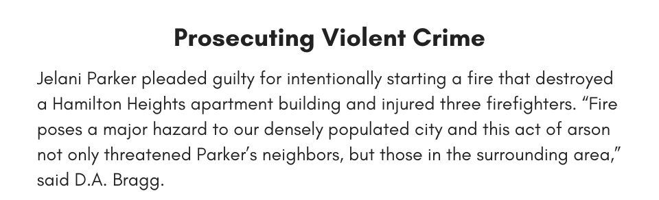 Prosecuting Violent Crime Jelani Parker pleaded guilty for intentionally starting a fire that destroyed a Hamilton Heights apartment building and injured three firefighters. “Fire poses a major hazard to our densely populated city and this act of arson not only threatened Parker’s neighbors, but those in the surrounding area,” said D.A. Bragg.
