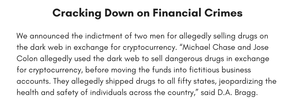 Cracking Down on Financial Crimes We announced the indictment of two men for allegedly selling drugs on the dark web in exchange for cryptocurrency. “Michael Chase and Jose Colon allegedly used the dark web to sell dangerous drugs in exchange for cryptocurrency, before moving the funds into fictitious business accounts. They allegedly shipped drugs to all fifty states, jeopardizing the health and safety of individuals across the country,” said D.A. Bragg. 