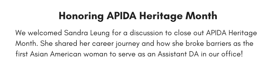 Honoring APIDA Heritage Month We welcomed Sandra Leung for a discussion to close out APIDA Heritage Month. She shared her career journey and how she broke barriers as the first Asian American woman to serve as an Assistant DA in our office!