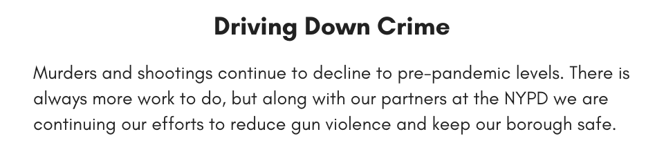 Driving Down Crime Murders and shootings continue to decline to pre-pandemic levels. There is always more work to do, but along with our partners at the NYPD we are continuing our efforts to reduce gun violence and keep our borough safe.