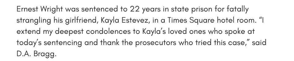 Ernest Wright was sentenced to 22 years in state prison for fatally strangling his girlfriend, Kayla Estevez, in a Times Square hotel room. “I extend my deepest condolences to Kayla’s loved ones who spoke at today’s sentencing and thank the prosecutors who tried this case,” said D.A. Bragg.