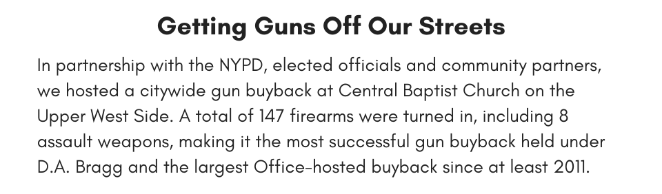 Getting Guns of our Streets In partnership with the NYPD, elected officials and community partners, we hosted a citywide gun buyback at Central Baptist Church on the Upper West Side. A total of 147 firearms were turned in, including 8 assault weapons, making it the most successful gun buyback held under D.A. Bragg and the largest Office-hosted buyback since at least 2011.