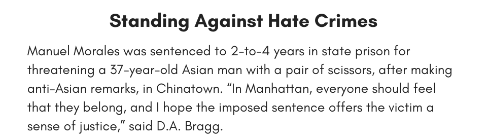 Standing Against Hate Crimes Manuel Morales was sentenced to 2-to-4 years in state prison for threatening a 37-year-old Asian man with a pair of scissors, after making anti-Asian remarks, in Chinatown. “In Manhattan, everyone should feel that they belong, and I hope the imposed sentence offers the victim a sense of justice,” said D.A. Bragg. 
