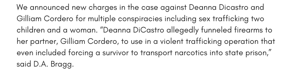 We announced new charges in the case against Deanna Dicastro and Gilliam Cordero for multiple conspiracies including sex trafficking two children and a woman. “Deanna DiCastro allegedly funneled firearms to her partner, Gilliam Cordero, to use in a violent trafficking operation that even included forcing a survivor to transport narcotics into state prison,” said D.A. Bragg.