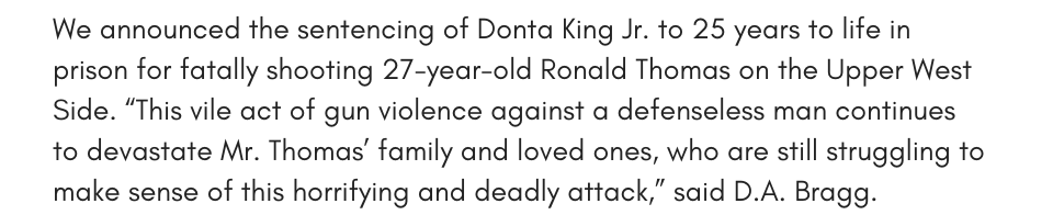 We announced the sentencing of Donta King Jr. to 25 years to life in prison for fatally shooting 27-year-old Ronald Thomas on the Upper West Side. “This vile act of gun violence against a defenseless man continues to devastate Mr. Thomas’ family and loved ones, who are still struggling to make sense of this horrifying and deadly attack,” said D.A. Bragg. 