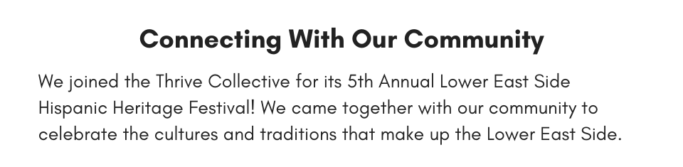 Connecting With Our Community We joined the Thrive Collective for its 5th Annual Lower East Side Hispanic Heritage Festival! We came together with our community to celebrate the cultures and traditions that make up the Lower East Side.