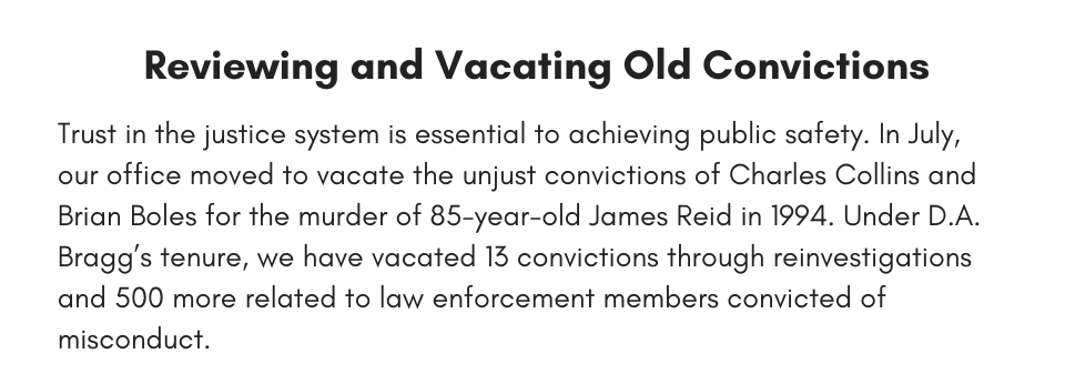 Reviewing and Vacating Old Convictions  Trust in the justice system is essential to achieving public safety. In July, our office moved to vacate the unjust convictions of Charles Collins and Brian Boles for the murder of 85-year-old James Reid in 1994. Under D.A. Bragg’s tenure, we have vacated 13 convictions through reinvestigations and 500 more related to law enforcement members convicted of misconduct. 