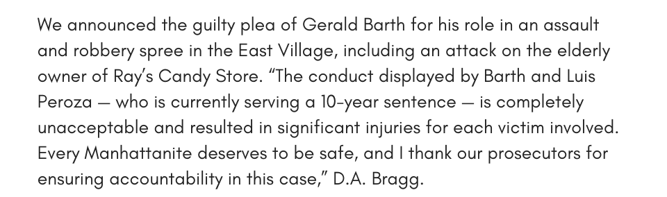 We announced the guilty plea of Gerald Barth for his role in an assault and robbery spree in the East Village, including an attack on the elderly owner of Ray’s Candy Store. “The conduct displayed by Barth and Luis Peroza — who is currently serving a 10-year sentence — is completely unacceptable and resulted in significant injuries for each victim involved. Every Manhattanite deserves to be safe, and I thank our prosecutors for ensuring accountability in this case,” D.A. Bragg.