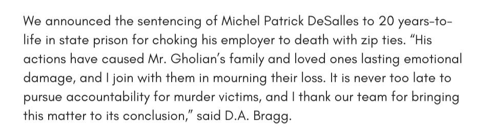 We announced the sentencing of Michel Patrick DeSalles to 20 years-to-life in state prison for choking his employer to death with zip ties. “His actions have caused Mr. Gholian’s family and loved ones lasting emotional damage, and I join with them in mourning their loss. It is never too late to pursue accountability for murder victims, and I thank our team for bringing this matter to its conclusion,” said D.A. Bragg.