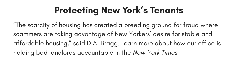 Protecting New York’s Tenants “The scarcity of housing has created a breeding ground for fraud where scammers are taking advantage of New Yorkers’ desire for stable and affordable housing,” said D.A. Bragg. Learn more about how our office is holding bad landlords accountable in the New York Times.
