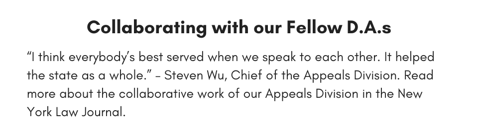 Collaborating with our Fellow D.A.s “I think everybody’s best served when we speak to each other. It helped the state as a whole.” – Steven Wu, Chief of the Appeals Division. Read more about the collaborative work of our Appeals Division in the New York Law Journal.