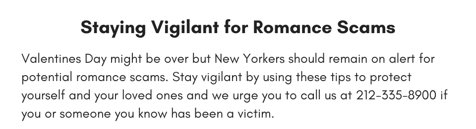 Staying Vigilant for Romance Scams Valentines Day might be over but New Yorkers should remain on alert for potential romance scams. Stay vigilant by using these tips to protect yourself and your loved ones and we urge you to call us at 212-335-8900 if you or someone you know has been a victim.