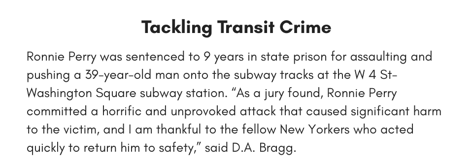 Tackling Transit Crime Ronnie Perry was sentenced to 9 years in state prison for assaulting and pushing a 39-year-old man onto the subway tracks at the W 4 St-Washington Square subway station. “As a jury found, Ronnie Perry committed a horrific and unprovoked attack that caused significant harm to the victim, and I am thankful to the fellow New Yorkers who acted quickly to return him to safety,” said D.A. Bragg.