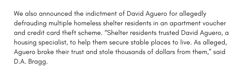 We also announced the indictment of David Aguero for allegedly defrauding multiple homeless shelter residents in an apartment voucher and credit card theft scheme. “Shelter residents trusted David Aguero, a housing specialist, to help them secure stable places to live. As alleged, Aguero broke their trust and stole thousands of dollars from them,” said D.A. Bragg. 